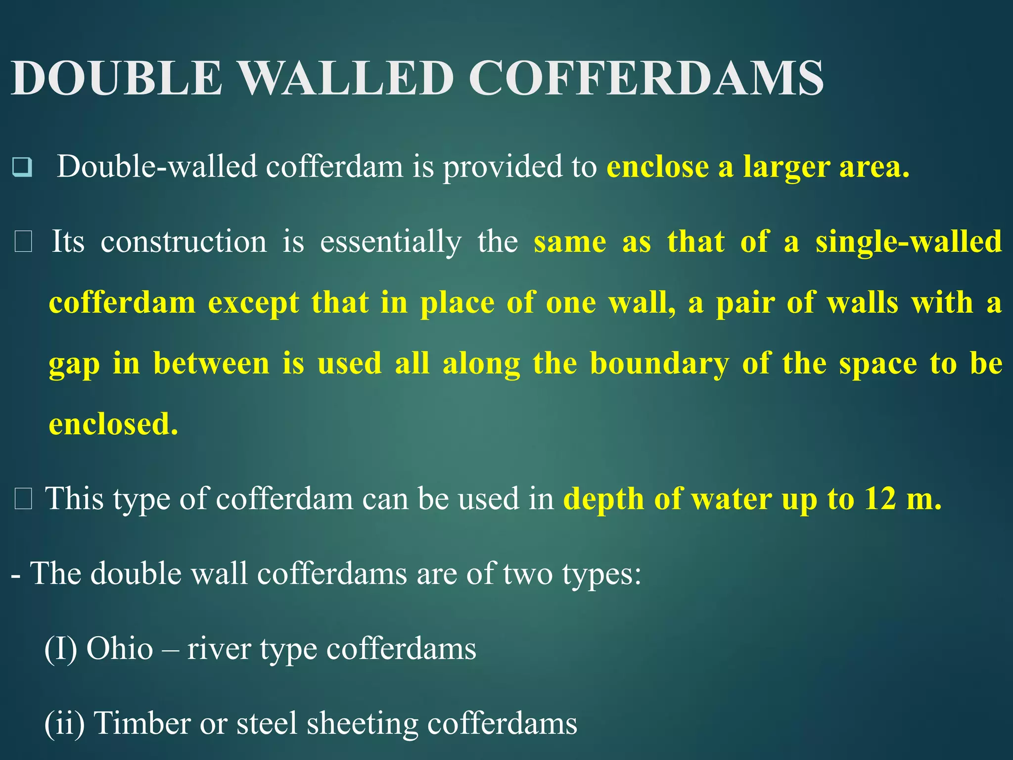 DOUBLE WALLED COFFERDAMS
 Double-walled cofferdam is provided to enclose a larger area.
Its construction is essentially the same as that of a single-walled
cofferdam except that in place of one wall, a pair of walls with a
gap in between is used all along the boundary of the space to be
enclosed.
This type of cofferdam can be used in depth of water up to 12 m.
- The double wall cofferdams are of two types:
(I) Ohio – river type cofferdams
(ii) Timber or steel sheeting cofferdams
 