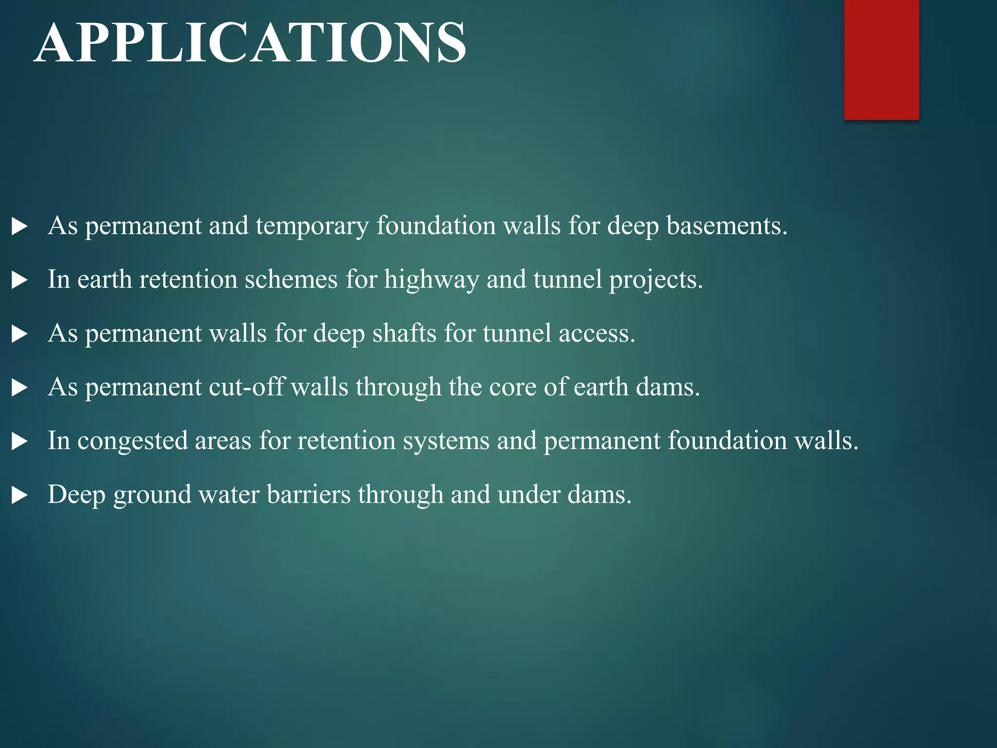 APPLICATIONS
 As permanent and temporary foundation walls for deep basements.
 In earth retention schemes for highway and tunnel projects.
 As permanent walls for deep shafts for tunnel access.
 As permanent cut-off walls through the core of earth dams.
 In congested areas for retention systems and permanent foundation walls.
 Deep ground water barriers through and under dams.
 