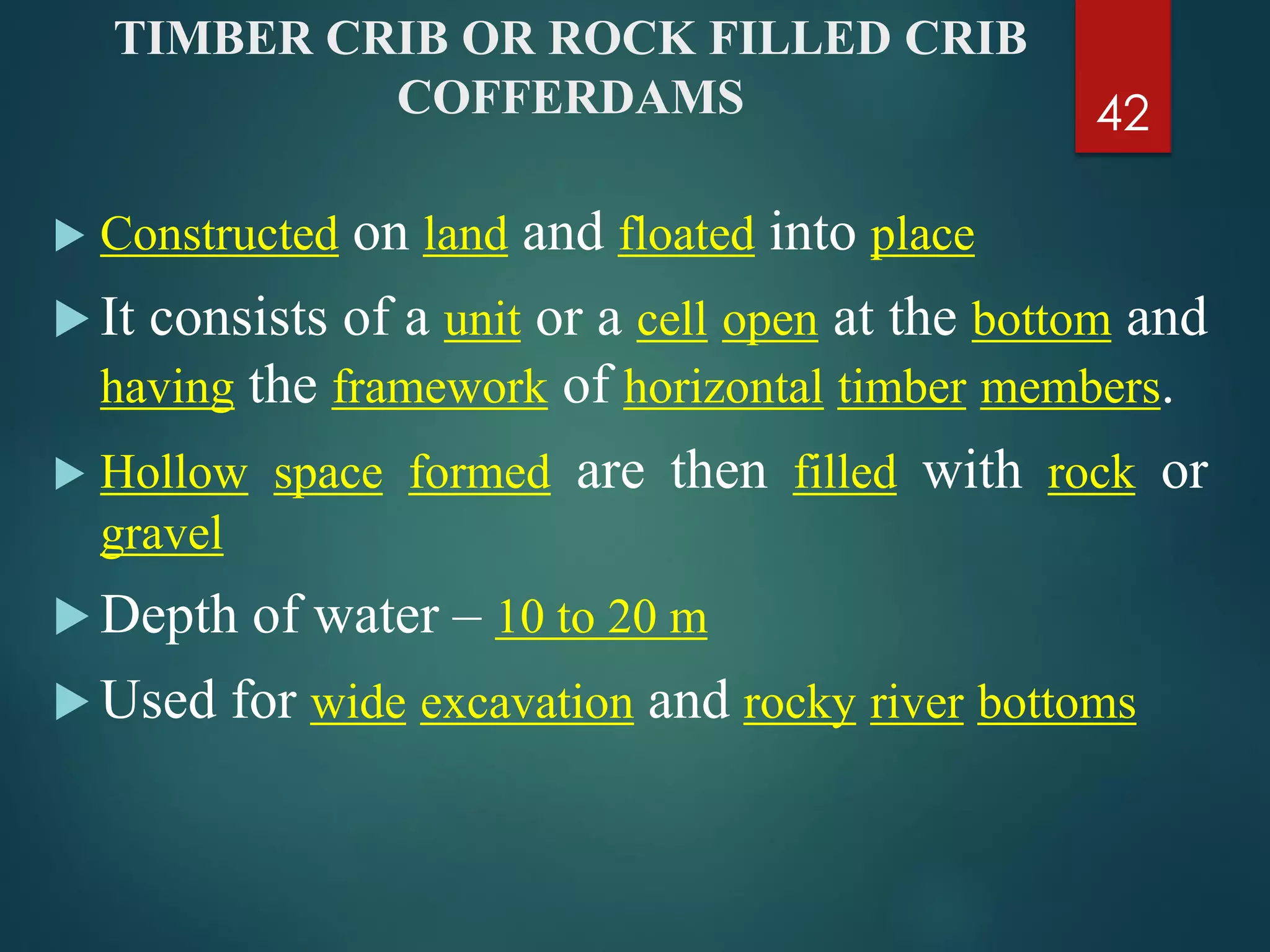 TIMBER CRIB OR ROCK FILLED CRIB
COFFERDAMS
 Constructed on land and floated into place
 It consists of a unit or a cell open at the bottom and
having the framework of horizontal timber members.
 Hollow space formed are then filled with rock or
gravel
 Depth of water – 10 to 20 m
 Used for wide excavation and rocky river bottoms
42
 