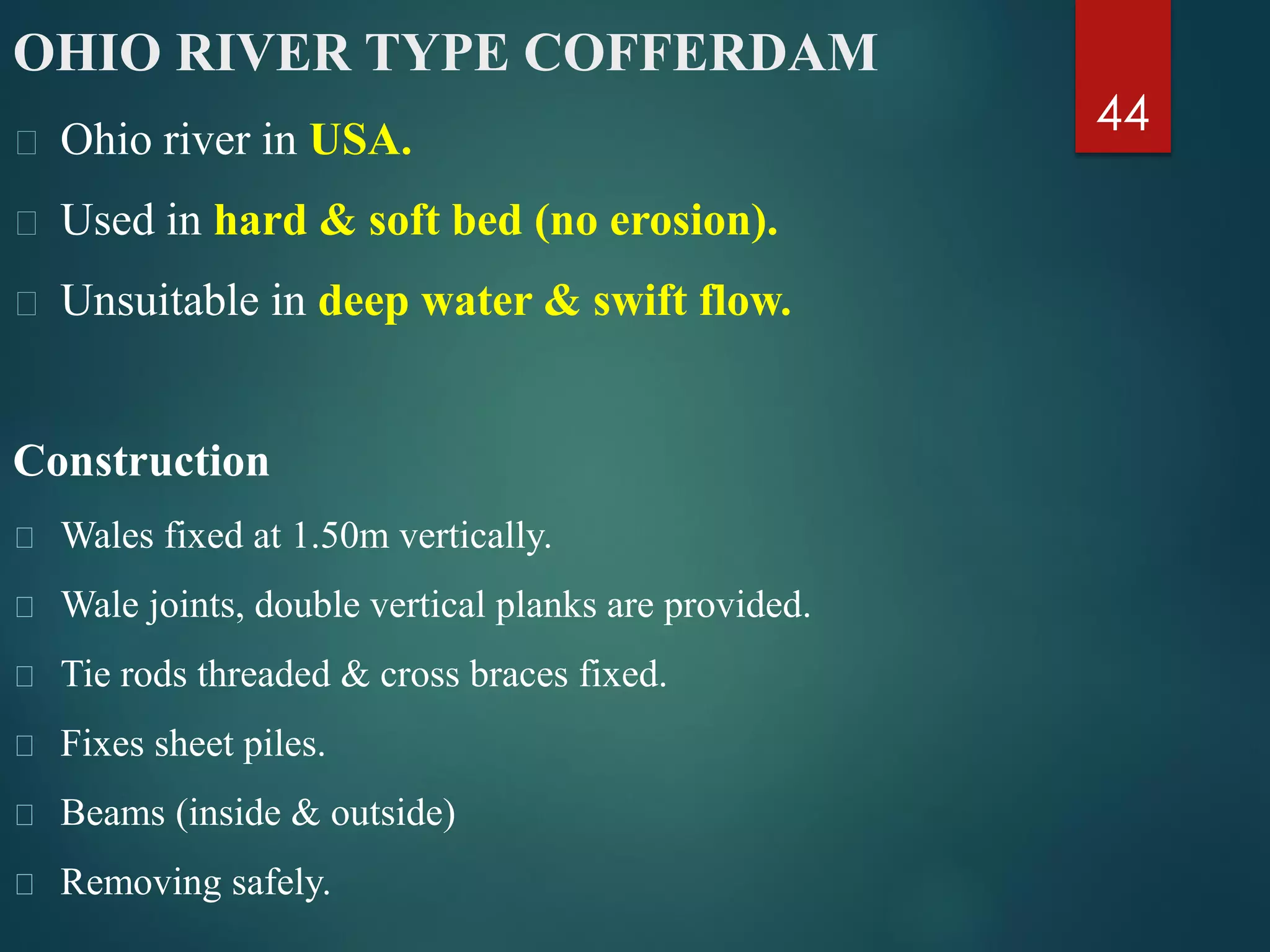 44
OHIO RIVER TYPE COFFERDAM
Ohio river in USA.
Used in hard & soft bed (no erosion).
Unsuitable in deep water & swift flow.
Construction
Wales fixed at 1.50m vertically.
Wale joints, double vertical planks are provided.
Tie rods threaded & cross braces fixed.
Fixes sheet piles.
Beams (inside & outside)
Removing safely.
 