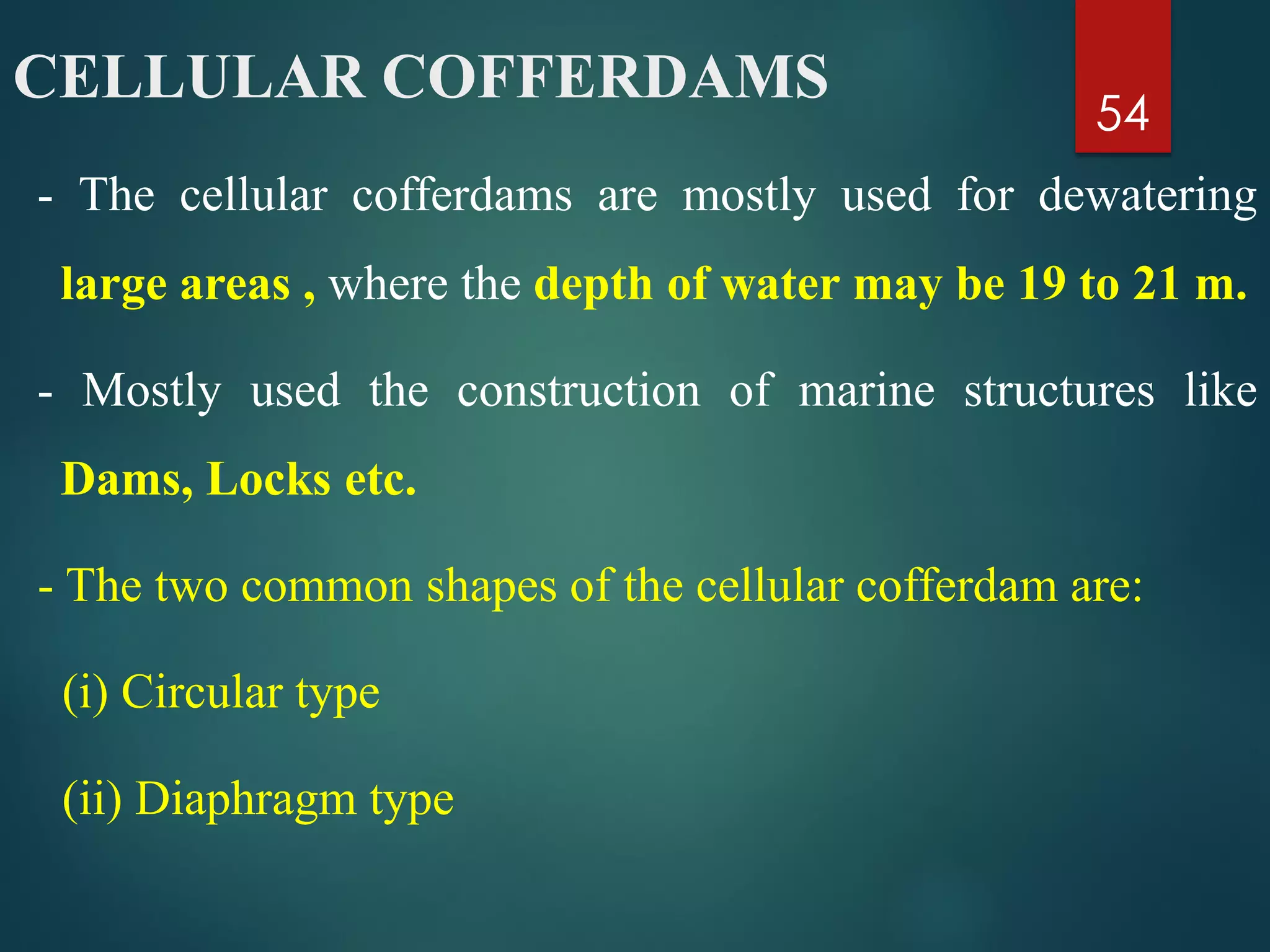 CELLULAR COFFERDAMS
- The cellular cofferdams are mostly used for dewatering
large areas , where the depth of water may be 19 to 21 m.
- Mostly used the construction of marine structures like
Dams, Locks etc.
- The two common shapes of the cellular cofferdam are:
(i) Circular type
(ii) Diaphragm type
54
 