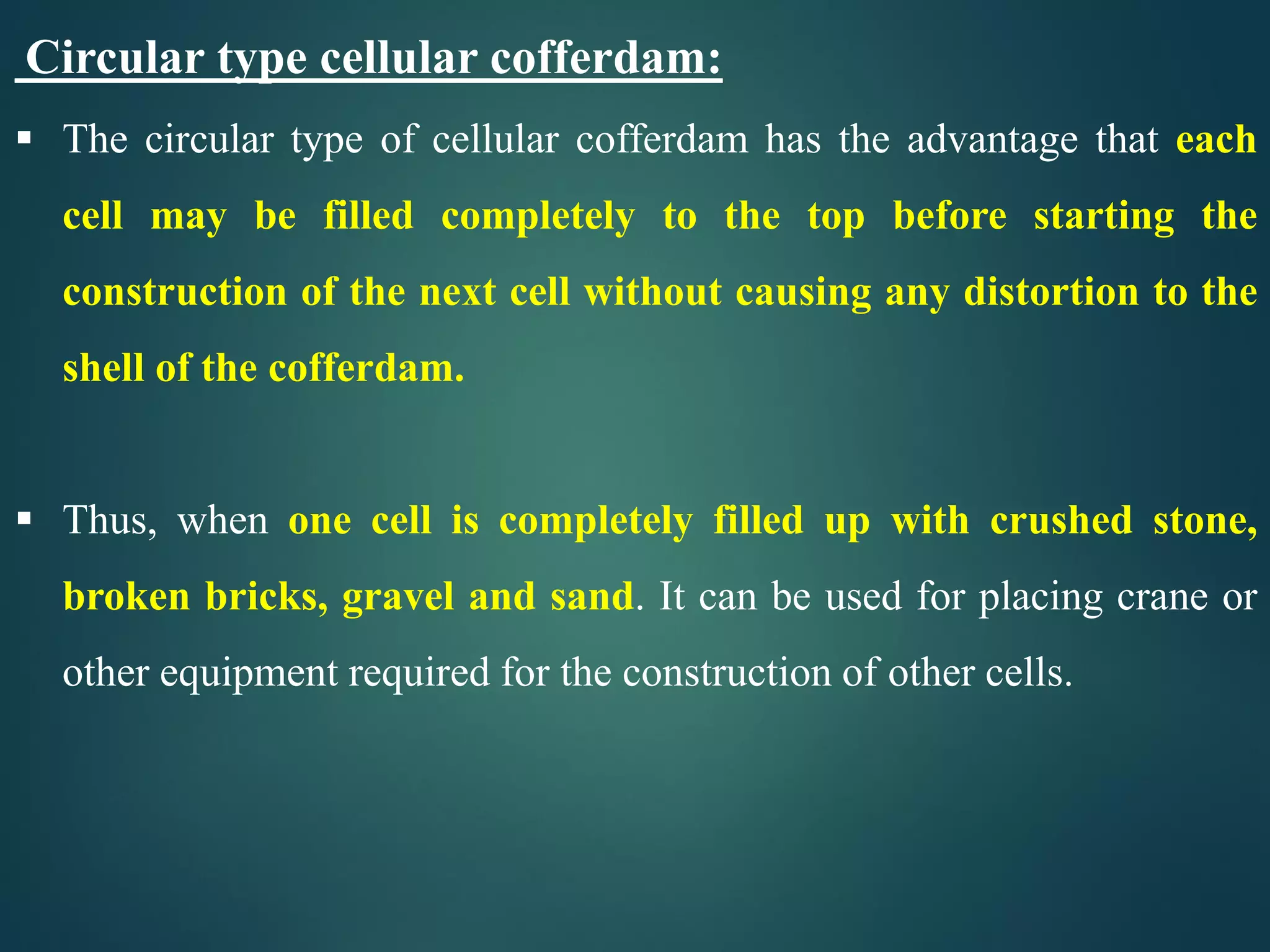 Circular type cellular cofferdam:
 The circular type of cellular cofferdam has the advantage that each
cell may be filled completely to the top before starting the
construction of the next cell without causing any distortion to the
shell of the cofferdam.
 Thus, when one cell is completely filled up with crushed stone,
broken bricks, gravel and sand. It can be used for placing crane or
other equipment required for the construction of other cells.
 