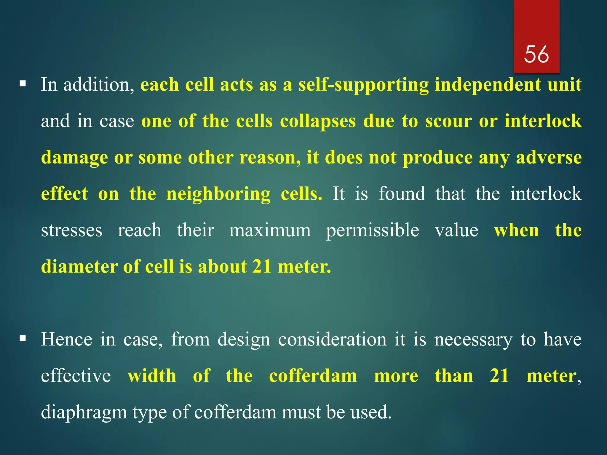 56
 In addition, each cell acts as a self-supporting independent unit
and in case one of the cells collapses due to scour or interlock
damage or some other reason, it does not produce any adverse
effect on the neighboring cells. It is found that the interlock
stresses reach their maximum permissible value when the
diameter of cell is about 21 meter.
 Hence in case, from design consideration it is necessary to have
effective width of the cofferdam more than 21 meter,
diaphragm type of cofferdam must be used.
 