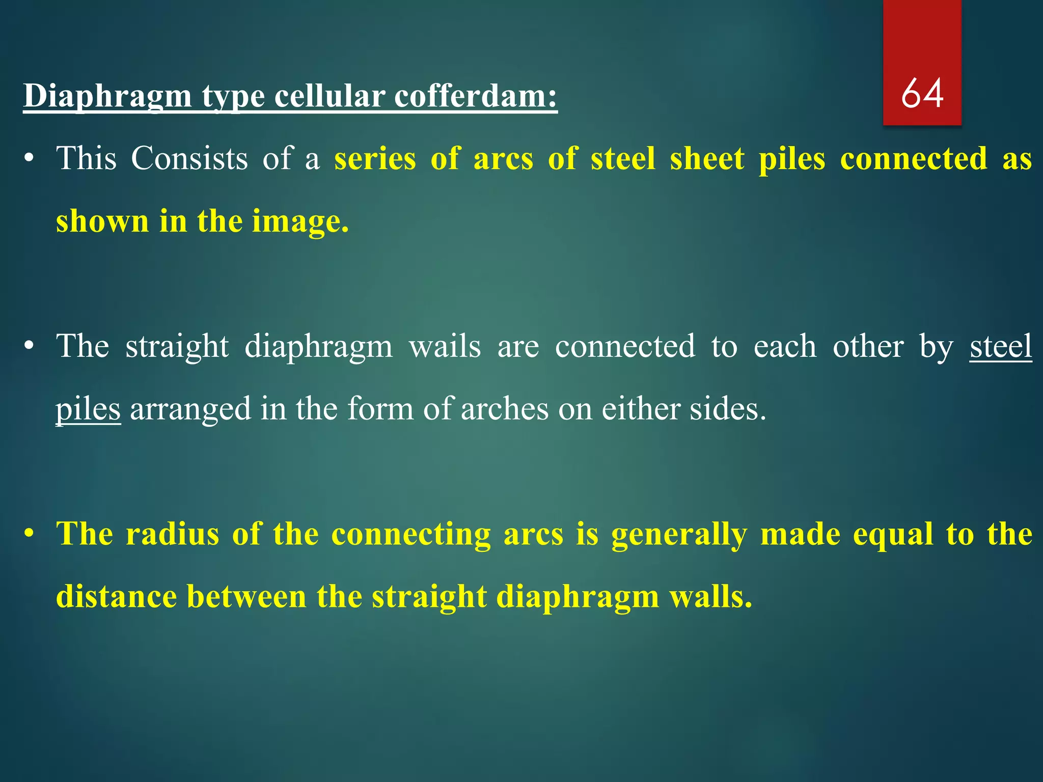Diaphragm type cellular cofferdam:
• This Consists of a series of arcs of steel sheet piles connected as
shown in the image.
• The straight diaphragm wails are connected to each other by steel
piles arranged in the form of arches on either sides.
• The radius of the connecting arcs is generally made equal to the
distance between the straight diaphragm walls.
64
 