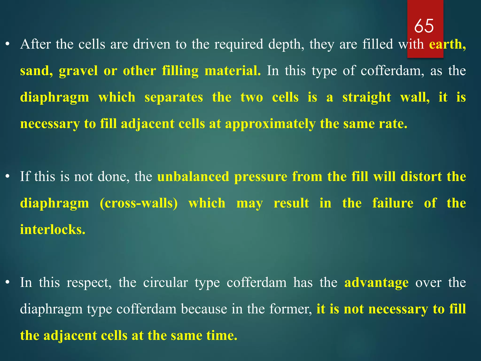65
• After the cells are driven to the required depth, they are filled with earth,
sand, gravel or other filling material. In this type of cofferdam, as the
diaphragm which separates the two cells is a straight wall, it is
necessary to fill adjacent cells at approximately the same rate.
• If this is not done, the unbalanced pressure from the fill will distort the
diaphragm (cross-walls) which may result in the failure of the
interlocks.
• In this respect, the circular type cofferdam has the advantage over the
diaphragm type cofferdam because in the former, it is not necessary to fill
the adjacent cells at the same time.
 