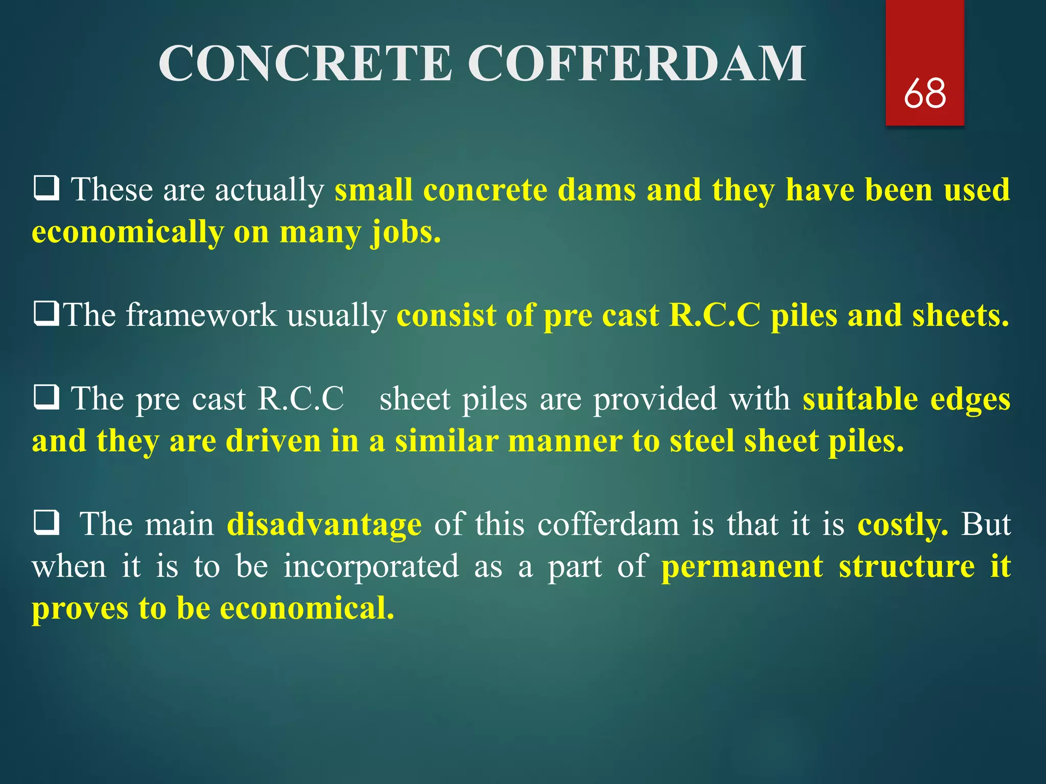 68
 These are actually small concrete dams and they have been used
economically on many jobs.
The framework usually consist of pre cast R.C.C piles and sheets.
 The pre cast R.C.C sheet piles are provided with suitable edges
and they are driven in a similar manner to steel sheet piles.
 The main disadvantage of this cofferdam is that it is costly. But
when it is to be incorporated as a part of permanent structure it
proves to be economical.
CONCRETE COFFERDAM
 