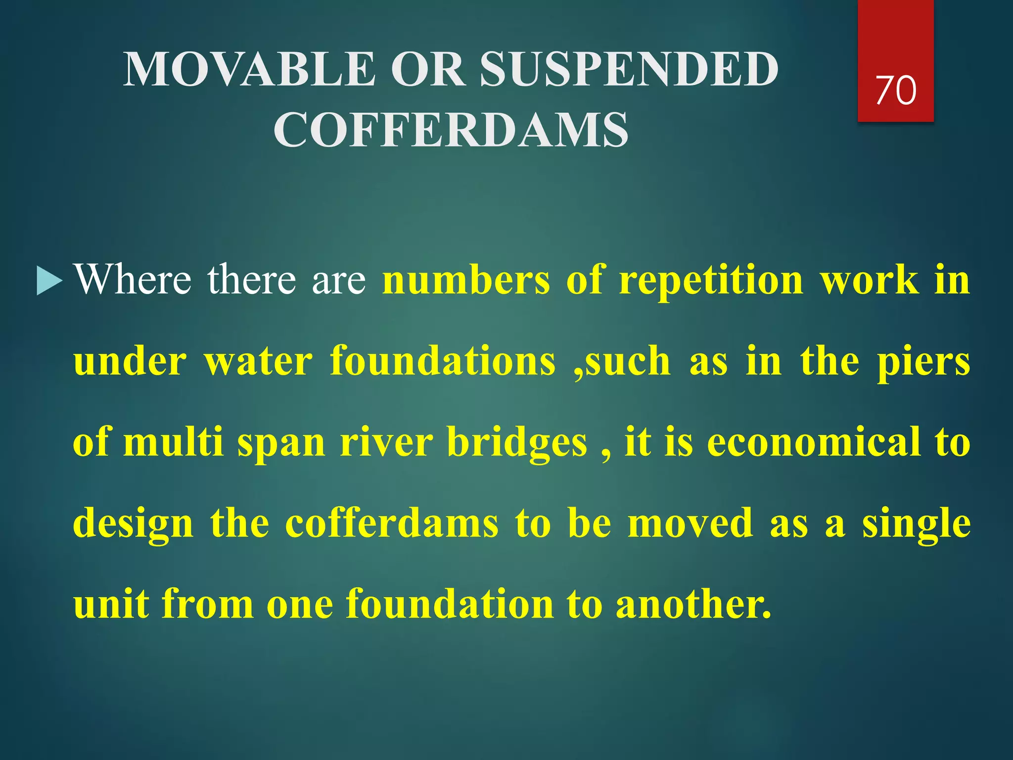 MOVABLE OR SUSPENDED
COFFERDAMS
 Where there are numbers of repetition work in
under water foundations ,such as in the piers
of multi span river bridges , it is economical to
design the cofferdams to be moved as a single
unit from one foundation to another.
70
 