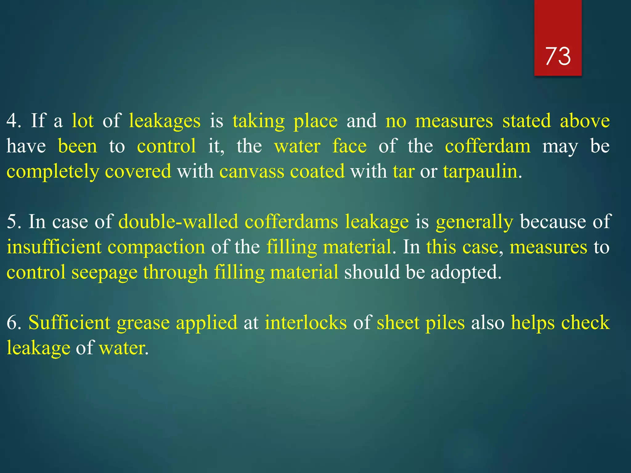 73
4. If a lot of leakages is taking place and no measures stated above
have been to control it, the water face of the cofferdam may be
completely covered with canvass coated with tar or tarpaulin.
5. In case of double-walled cofferdams leakage is generally because of
insufficient compaction of the filling material. In this case, measures to
control seepage through filling material should be adopted.
6. Sufficient grease applied at interlocks of sheet piles also helps check
leakage of water.
 
