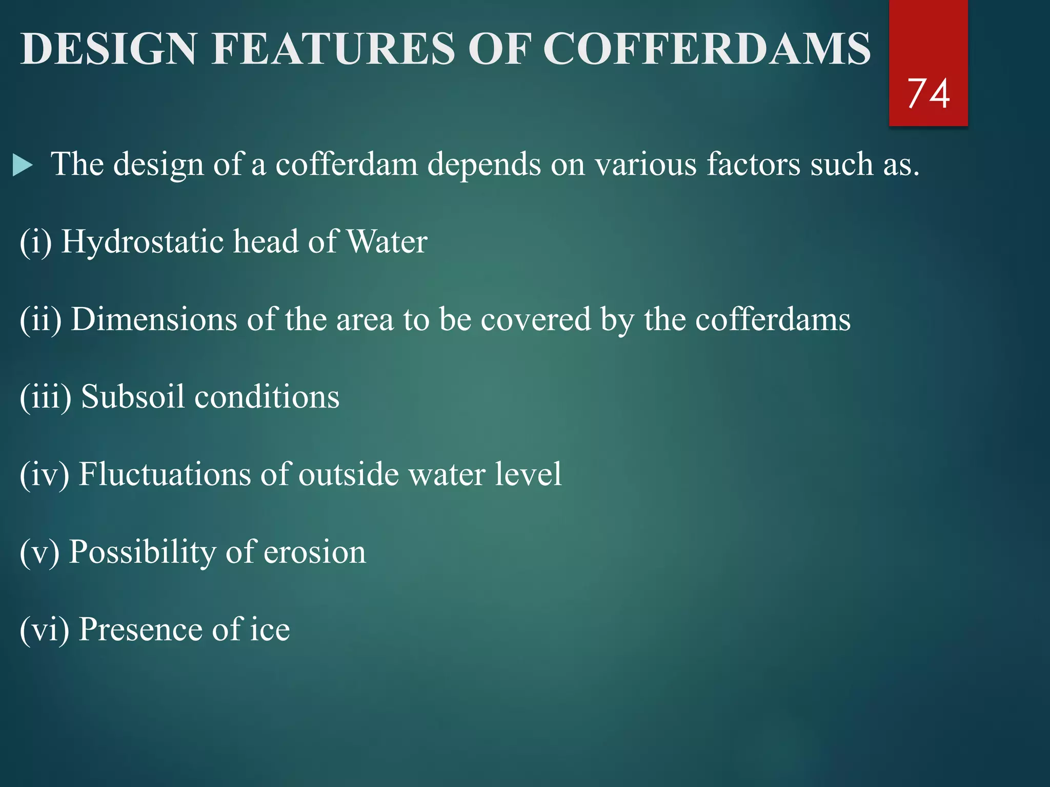 DESIGN FEATURES OF COFFERDAMS
 The design of a cofferdam depends on various factors such as.
(i) Hydrostatic head of Water
(ii) Dimensions of the area to be covered by the cofferdams
(iii) Subsoil conditions
(iv) Fluctuations of outside water level
(v) Possibility of erosion
(vi) Presence of ice
74
 