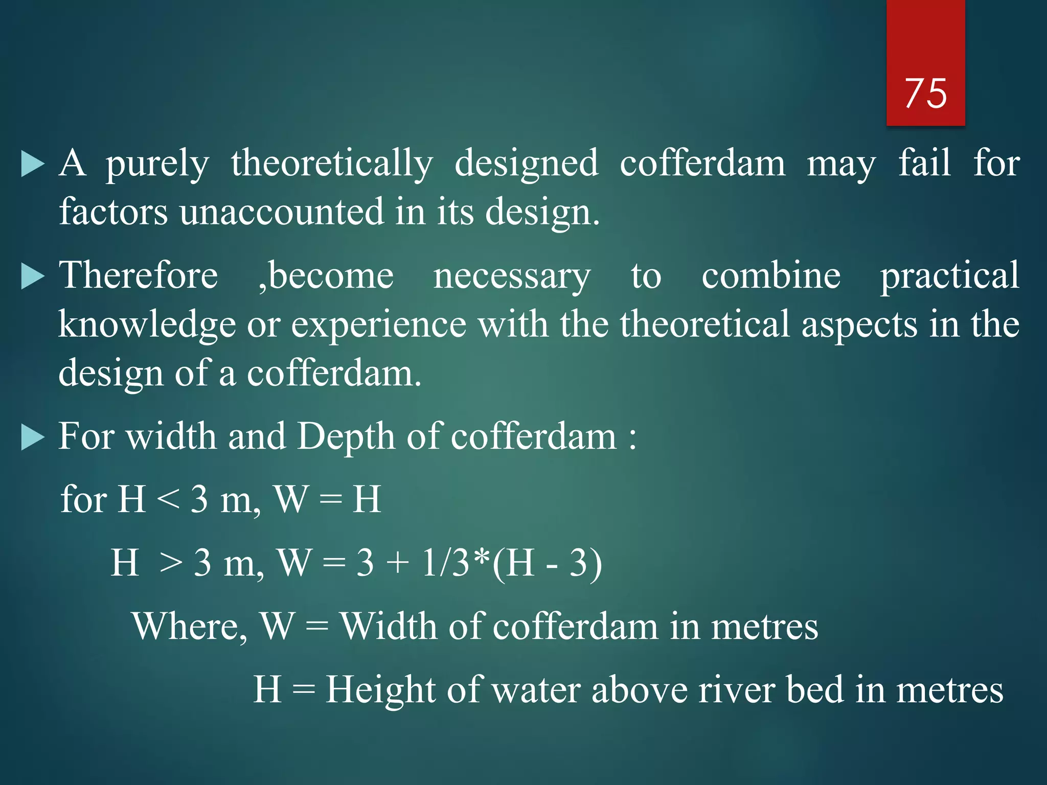  A purely theoretically designed cofferdam may fail for
factors unaccounted in its design.
 Therefore ,become necessary to combine practical
knowledge or experience with the theoretical aspects in the
design of a cofferdam.
 For width and Depth of cofferdam :
for H < 3 m, W = H
H > 3 m, W = 3 + 1/3*(H - 3)
Where, W = Width of cofferdam in metres
H = Height of water above river bed in metres
75
 