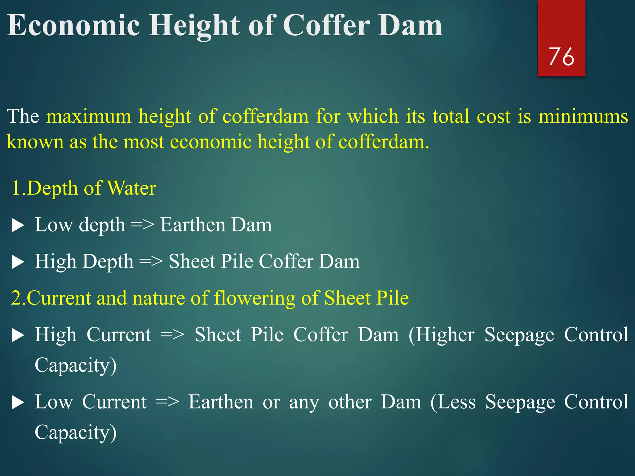 Economic Height of Coffer Dam
1.Depth of Water
 Low depth => Earthen Dam
 High Depth => Sheet Pile Coffer Dam
2.Current and nature of flowering of Sheet Pile
 High Current => Sheet Pile Coffer Dam (Higher Seepage Control
Capacity)
 Low Current => Earthen or any other Dam (Less Seepage Control
Capacity)
76
The maximum height of cofferdam for which its total cost is minimums
known as the most economic height of cofferdam.
 