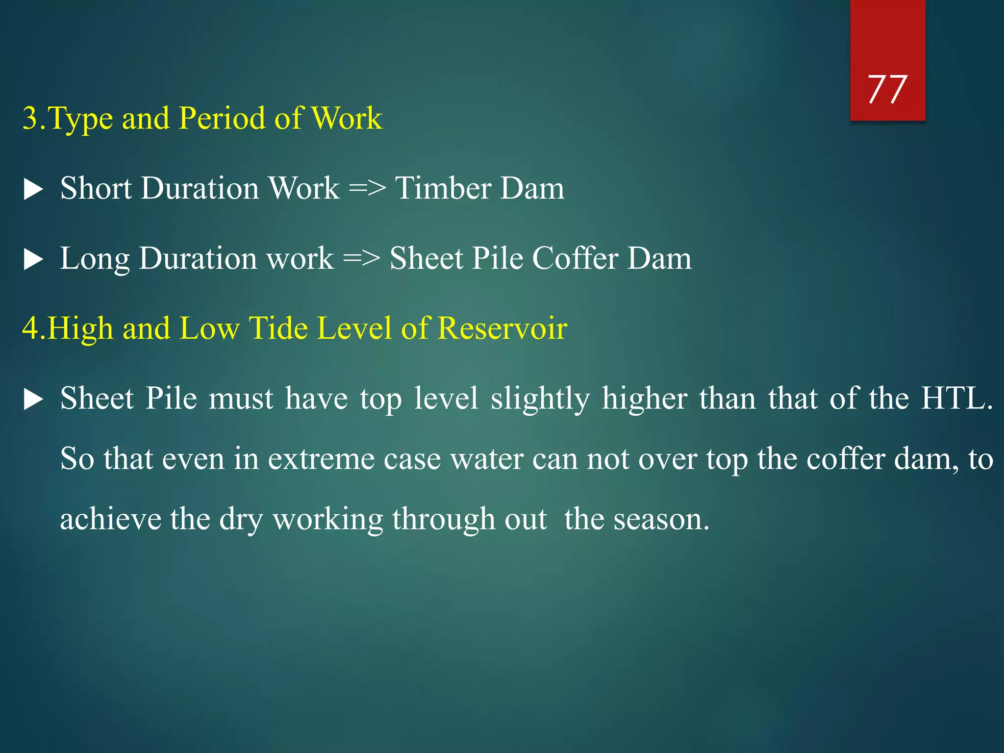 3.Type and Period of Work
 Short Duration Work => Timber Dam
 Long Duration work => Sheet Pile Coffer Dam
4.High and Low Tide Level of Reservoir
 Sheet Pile must have top level slightly higher than that of the HTL.
So that even in extreme case water can not over top the coffer dam, to
achieve the dry working through out the season.
77
 