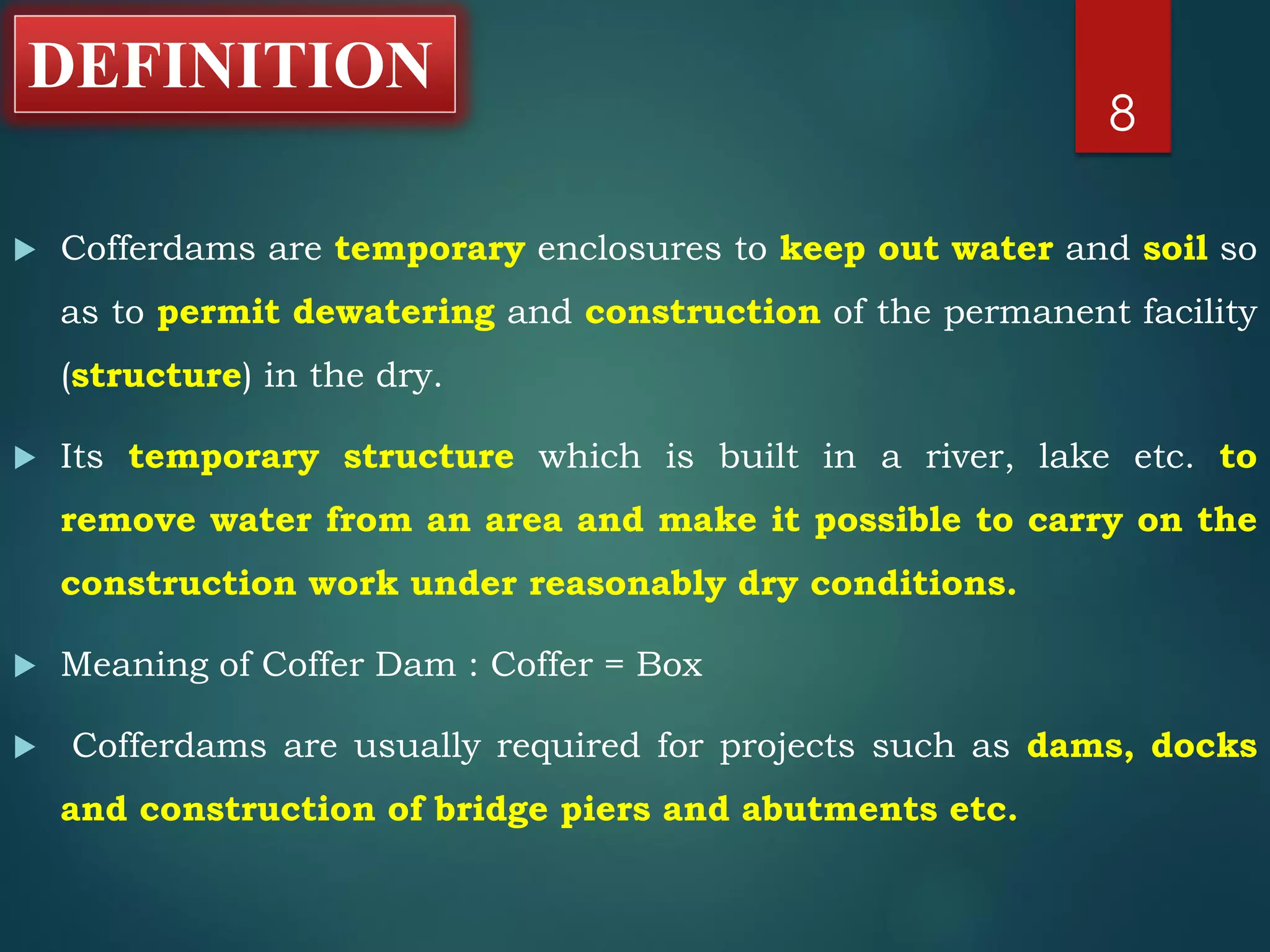 DEFINITION
 Cofferdams are temporary enclosures to keep out water and soil so
as to permit dewatering and construction of the permanent facility
(structure) in the dry.
 Its temporary structure which is built in a river, lake etc. to
remove water from an area and make it possible to carry on the
construction work under reasonably dry conditions.
 Meaning of Coffer Dam : Coffer = Box
 Cofferdams are usually required for projects such as dams, docks
and construction of bridge piers and abutments etc.
8
 