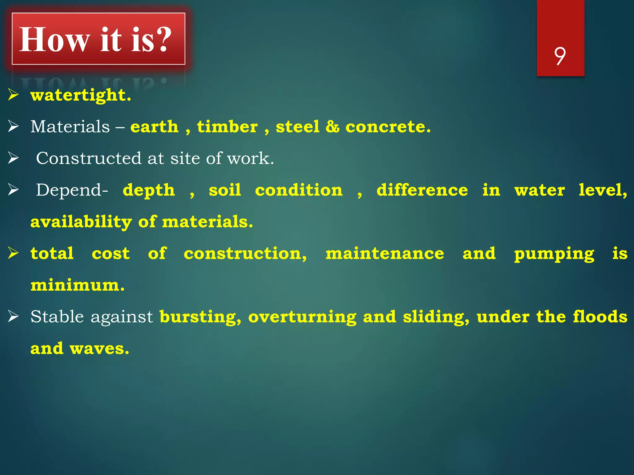 9
 watertight.
 Materials – earth , timber , steel & concrete.
 Constructed at site of work.
 Depend- depth , soil condition , difference in water level,
availability of materials.
 total cost of construction, maintenance and pumping is
minimum.
 Stable against bursting, overturning and sliding, under the floods
and waves.
How it is?
 