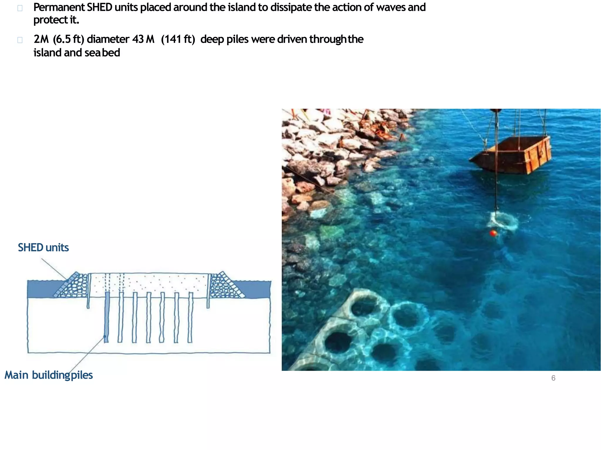 PermanentSHED units placed around the island to dissipate the action of waves and
protectit.
2M (6.5ft) diameter 43M (141ft) deep piles weredriven throughthe
island and seabed
Main buildingpiles 6
SHED units
 