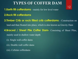 TYPES OF COFFER DAM
1.Earth fill cofferdams - mainly for low level water
2.Rock fill cofferdams
3.Timber Crib or rock filled crib cofferdams - Construction on
land and than floated into place, which is also known as Gravity Dam
4.Braced / Sheet Pile Coffer Dam- Consisting of Sheet Piles,
mainly used in shallow water depth
(i). Single wall coffer dams
(ii). Double wall coffer dams
(iii). Cellular cofferdams
12
 
