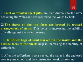 28
Steel or wooden sheet piles are then driven into the river
bed along the Wales and are secured to the Wales by bolts.
 The sheets on the two faces are braced by trussed
arrangement of struts. This helps in increasing the stability
of walls against the water pressure.
Half-filled bags of sand stacked on the inside and the
outside faces of the sheets help in increasing the stability of
cofferdam.
After the cofferdam is constructed, the water in the enclosed
area is pumped out and the construction work is taken up.
 