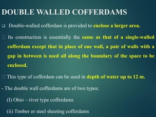 DOUBLE WALLED COFFERDAMS
 Double-walled cofferdam is provided to enclose a larger area.
Its construction is essentially the same as that of a single-walled
cofferdam except that in place of one wall, a pair of walls with a
gap in between is used all along the boundary of the space to be
enclosed.
This type of cofferdam can be used in depth of water up to 12 m.
- The double wall cofferdams are of two types:
(I) Ohio – river type cofferdams
(ii) Timber or steel sheeting cofferdams
 