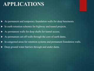 APPLICATIONS
 As permanent and temporary foundation walls for deep basements.
 In earth retention schemes for highway and tunnel projects.
 As permanent walls for deep shafts for tunnel access.
 As permanent cut-off walls through the core of earth dams.
 In congested areas for retention systems and permanent foundation walls.
 Deep ground water barriers through and under dams.
 