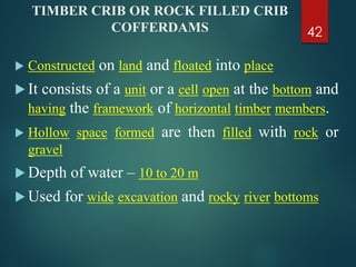TIMBER CRIB OR ROCK FILLED CRIB
COFFERDAMS
 Constructed on land and floated into place
 It consists of a unit or a cell open at the bottom and
having the framework of horizontal timber members.
 Hollow space formed are then filled with rock or
gravel
 Depth of water – 10 to 20 m
 Used for wide excavation and rocky river bottoms
42
 