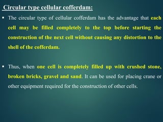 Circular type cellular cofferdam:
 The circular type of cellular cofferdam has the advantage that each
cell may be filled completely to the top before starting the
construction of the next cell without causing any distortion to the
shell of the cofferdam.
 Thus, when one cell is completely filled up with crushed stone,
broken bricks, gravel and sand. It can be used for placing crane or
other equipment required for the construction of other cells.
 