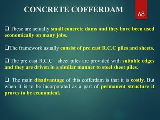 68
 These are actually small concrete dams and they have been used
economically on many jobs.
The framework usually consist of pre cast R.C.C piles and sheets.
 The pre cast R.C.C sheet piles are provided with suitable edges
and they are driven in a similar manner to steel sheet piles.
 The main disadvantage of this cofferdam is that it is costly. But
when it is to be incorporated as a part of permanent structure it
proves to be economical.
CONCRETE COFFERDAM
 