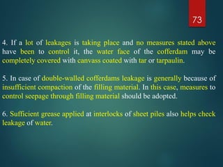 73
4. If a lot of leakages is taking place and no measures stated above
have been to control it, the water face of the cofferdam may be
completely covered with canvass coated with tar or tarpaulin.
5. In case of double-walled cofferdams leakage is generally because of
insufficient compaction of the filling material. In this case, measures to
control seepage through filling material should be adopted.
6. Sufficient grease applied at interlocks of sheet piles also helps check
leakage of water.
 
