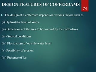 DESIGN FEATURES OF COFFERDAMS
 The design of a cofferdam depends on various factors such as.
(i) Hydrostatic head of Water
(ii) Dimensions of the area to be covered by the cofferdams
(iii) Subsoil conditions
(iv) Fluctuations of outside water level
(v) Possibility of erosion
(vi) Presence of ice
74
 