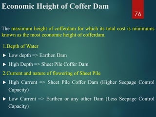 Economic Height of Coffer Dam
1.Depth of Water
 Low depth => Earthen Dam
 High Depth => Sheet Pile Coffer Dam
2.Current and nature of flowering of Sheet Pile
 High Current => Sheet Pile Coffer Dam (Higher Seepage Control
Capacity)
 Low Current => Earthen or any other Dam (Less Seepage Control
Capacity)
76
The maximum height of cofferdam for which its total cost is minimums
known as the most economic height of cofferdam.
 