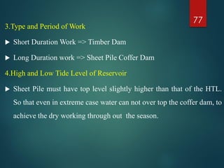 3.Type and Period of Work
 Short Duration Work => Timber Dam
 Long Duration work => Sheet Pile Coffer Dam
4.High and Low Tide Level of Reservoir
 Sheet Pile must have top level slightly higher than that of the HTL.
So that even in extreme case water can not over top the coffer dam, to
achieve the dry working through out the season.
77
 