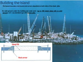 Rock armor
8
9
Permanentboundary rock bunds (rock armor) depositedon both sides of the sheet piles
No solid ground under the building just weak sand (up to 180 meters deep with no solid
ground). So it was decidedto go withfriction piles.
Sand fill
Building theisland
 