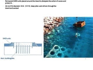 PermanentSHED units placed around the island to dissipate the action of waves and
protectit.
2M (6.5ft) diameter 43M (141ft) deep piles weredriven throughthe
island and seabed
Main buildingpiles 6
SHED units
 