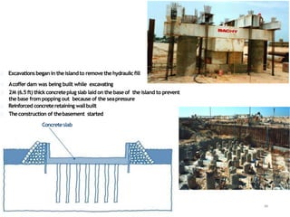 Excavationsbegan in theislandto removethehydraulicfill
Acoffer dam was being built while excavating
2M (6.5 ft) thick concreteplug slab laid on the base of the island to prevent
the base from popping out because of the seapressure
Reinforced concreteretaining wallbuilt
Theconstruction of thebasement started
94
Concreteslab
 
