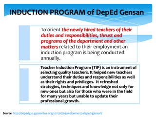 INDUCTION PROGRAM of DepEd Gensan
To orient the newly hired teachers of their
duties and responsibilities, thrust and
programs of the department and other
matters related to their employment an
induction program is being conducted
annually.
Teacher Induction Program (TIP) is an instrument of
selecting quality teachers. It helped new teachers
understand their duties and responsibilities as well
as their rights and privileges. It refreshed
strategies, techniques and knowledge not only for
new ones but also for those who were in the field
for many years but unable to update their
professional growth.
Source: http://depedgsc.gensantos.org/2011/07/04/welcome-to-deped-gensan/
 