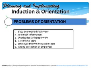 PROBLEMS OF ORIENTATION
Source: Brennen(n.d.) Planning and Implementing Induction Orientation. Educational Administration & Supervision. http://www.soencouragement.org/introduction&orientation.htm
1. Busy or untrained supervisor
2. Too much information
3. Overloaded with paperwork
4. Give menial tasks
5. Employee thrown into action soon
6. Wrong perception of employees
 