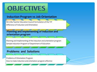 Induction Program vs Job Orientation
RA 7784 Teacher Education Council formulation of the TIP
Difference of Induction and Orientation
Planning and Implementing of induction and
orientation program
Planning and Implementing of the induction and orientation program
Sample Induction Program of Department of Education
Problems and Solutions
Problems of Orientation Program
How to make induction and orientation program effective
 