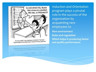 Induction and Orientation
program plays a pivotal
role in the success of the
organization by
acquainting new
employees to
New environment
Rules and regulation
Which helps in producing better
and quality performance.
 