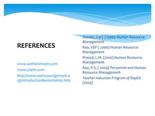 www.authorstream.com
www.citehr.com
http://www.soencouragement.o
rg/introduction&orientation.htm
REFERENCES
Dessler, Gary (1996). Human Resource
Management
Rao, VSP ( 2006) Human Resource
Management
Prasad, L.M. (2010) Human Resource
Management
Rao, P.S. ( 2009) Personnel and Human
Resource Management
Teacher Induction Program of DepEd
(2003)
 
