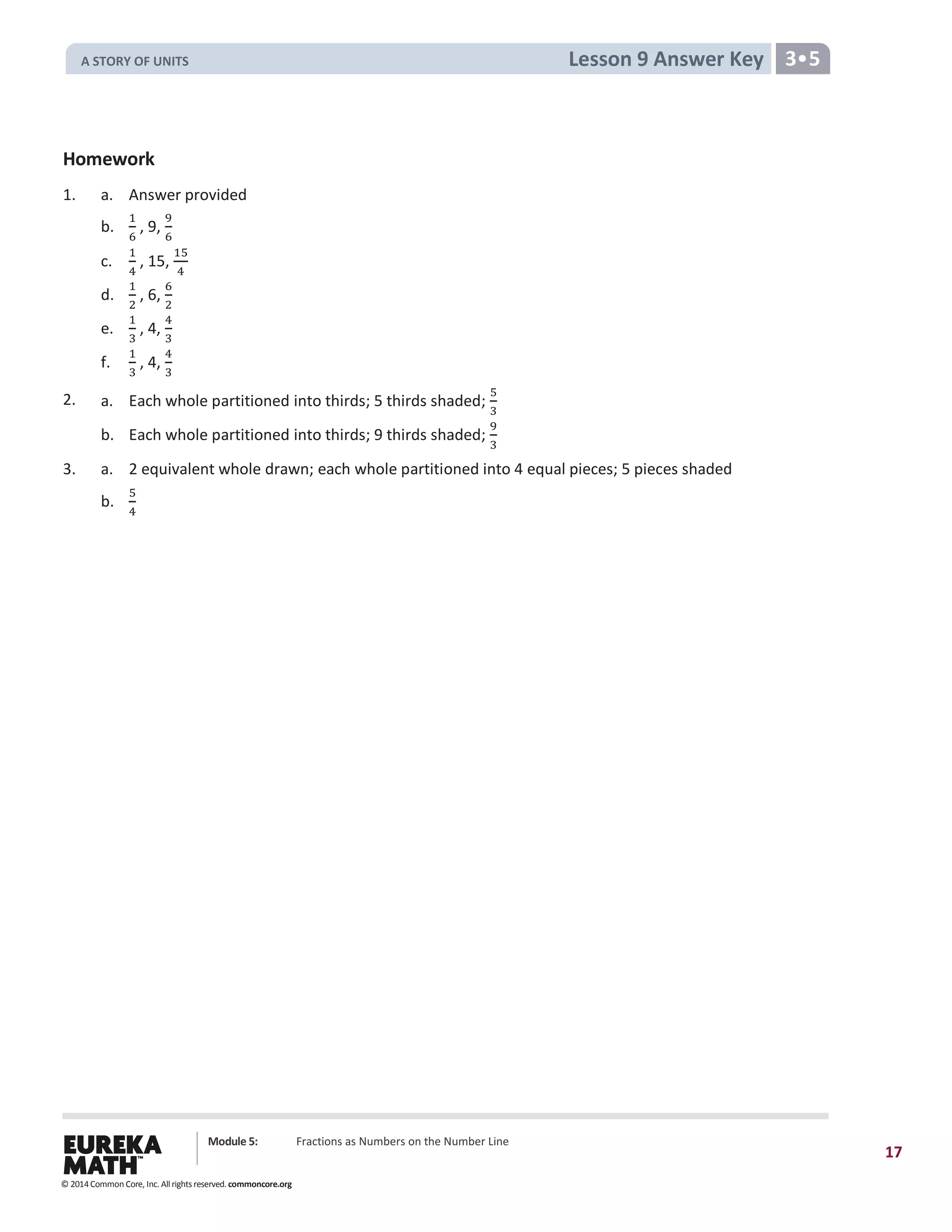 Module 5: Fractions as Numbers on the Number Line
17
Lesson 9 Answer Key 3•5
Homework
1. a. Answer provided
b.
1
6
, 9,
9
6
c.
1
4
, 15,
15
4
d.
1
2
, 6,
6
2
e.
1
3
, 4,
4
3
f.
1
3
, 4,
4
3
2. a. Each whole partitioned into thirds; 5 thirds shaded;
5
3
b. Each whole partitioned into thirds; 9 thirds shaded;
9
3
3. a. 2 equivalent whole drawn; each whole partitioned into 4 equal pieces; 5 pieces shaded
b.
5
4
© 2014 Common Core, Inc. All rights reserved. commoncore.org
A STORY OF UNITS
 