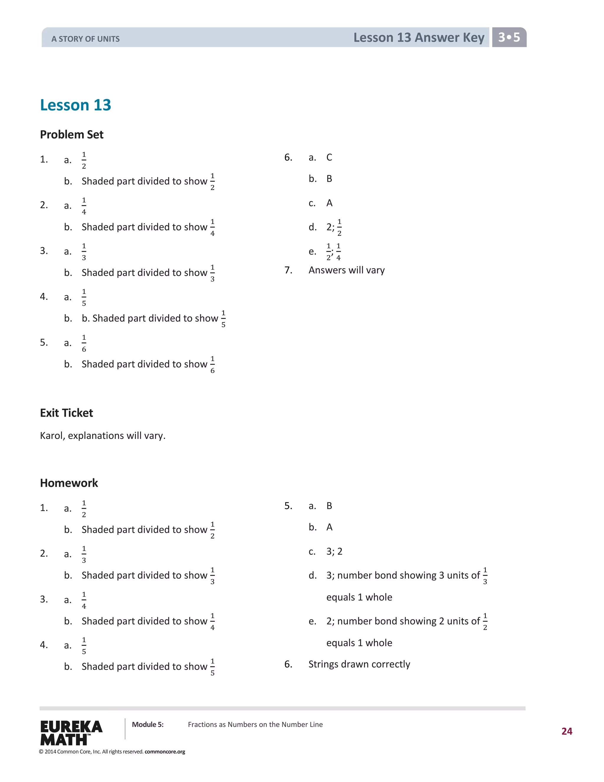 Module 5: Fractions as Numbers on the Number Line
24
Lesson 13 Answer Key 3•5
Lesson 13
Problem Set
1. a.
1
2
6. a. C
b. Shaded part divided to show
1
2
b. B
2. a.
1
4
c. A
b. Shaded part divided to show
1
4
d. 2;
1
2
3. a.
1
3
e.
1
2
;
1
4
b. Shaded part divided to show
1
3
7. Answers will vary
4. a.
1
5
b. b. Shaded part divided to show
1
5
5. a.
1
6
b. Shaded part divided to show
1
6
Exit Ticket
Karol, explanations will vary.
Homework
1. a.
1
2
5. a. B
b. Shaded part divided to show
1
2
b. A
2. a.
1
3
c. 3; 2
b. Shaded part divided to show
1
3
d. 3; number bond showing 3 units of
1
3
3. a.
1
4
equals 1 whole
b. Shaded part divided to show
1
4
e. 2; number bond showing 2 units of
1
2
4. a.
1
5
equals 1 whole
b. Shaded part divided to show
1
5
6. Strings drawn correctly
© 2014 Common Core, Inc. All rights reserved. commoncore.org
A STORY OF UNITS
 