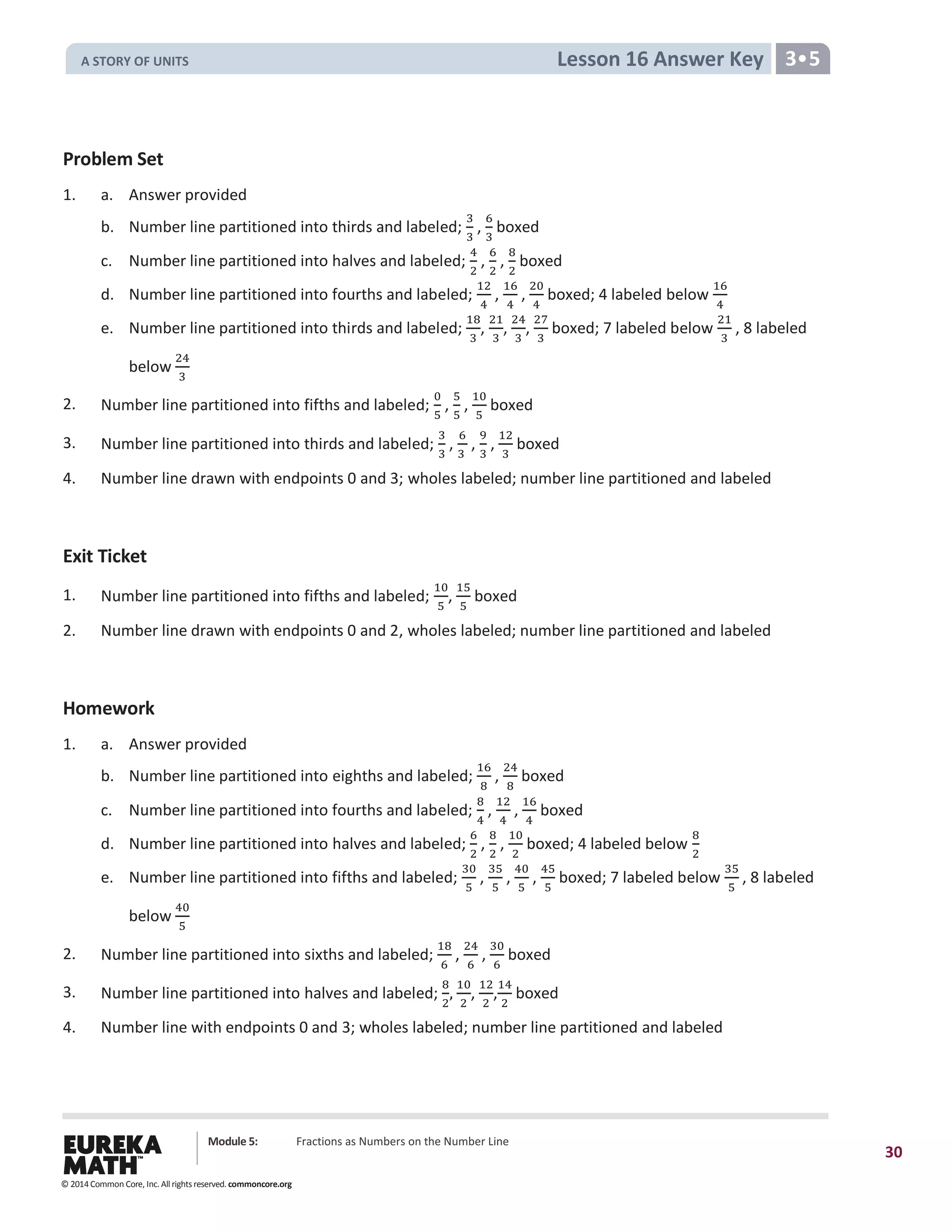 Module 5: Fractions as Numbers on the Number Line
30
Lesson 16 Answer Key 3•5
Problem Set
1. a. Answer provided
b. Number line partitioned into thirds and labeled;
3
3
,
6
3
boxed
c. Number line partitioned into halves and labeled;
4
2
,
6
2
,
8
2
boxed
d. Number line partitioned into fourths and labeled;
12
4
,
16
4
,
20
4
boxed; 4 labeled below
16
4
e. Number line partitioned into thirds and labeled;
18
3
,
21
3
,
24
3
,
27
3
boxed; 7 labeled below
21
3
, 8 labeled
below
24
3
2. Number line partitioned into fifths and labeled;
0
5
,
5
5
,
10
5
boxed
3. Number line partitioned into thirds and labeled;
3
3
,
6
3
,
9
3
,
12
3
boxed
4. Number line drawn with endpoints 0 and 3; wholes labeled; number line partitioned and labeled
Exit Ticket
1. Number line partitioned into fifths and labeled;
10
5
,
15
5
boxed
2. Number line drawn with endpoints 0 and 2, wholes labeled; number line partitioned and labeled
Homework
1. a. Answer provided
b. Number line partitioned into eighths and labeled;
16
8
,
24
8
boxed
c. Number line partitioned into fourths and labeled;
8
4
,
12
4
,
16
4
boxed
d. Number line partitioned into halves and labeled;
6
2
,
8
2
,
10
2
boxed; 4 labeled below
8
2
e. Number line partitioned into fifths and labeled;
30
5
,
35
5
,
40
5
,
45
5
boxed; 7 labeled below
35
5
, 8 labeled
below
40
5
2. Number line partitioned into sixths and labeled;
18
6
,
24
6
,
30
6
boxed
3. Number line partitioned into halves and labeled;
8
2
,
10
2
,
12
2
,
14
2
boxed
4. Number line with endpoints 0 and 3; wholes labeled; number line partitioned and labeled
© 2014 Common Core, Inc. All rights reserved. commoncore.org
A STORY OF UNITS
 