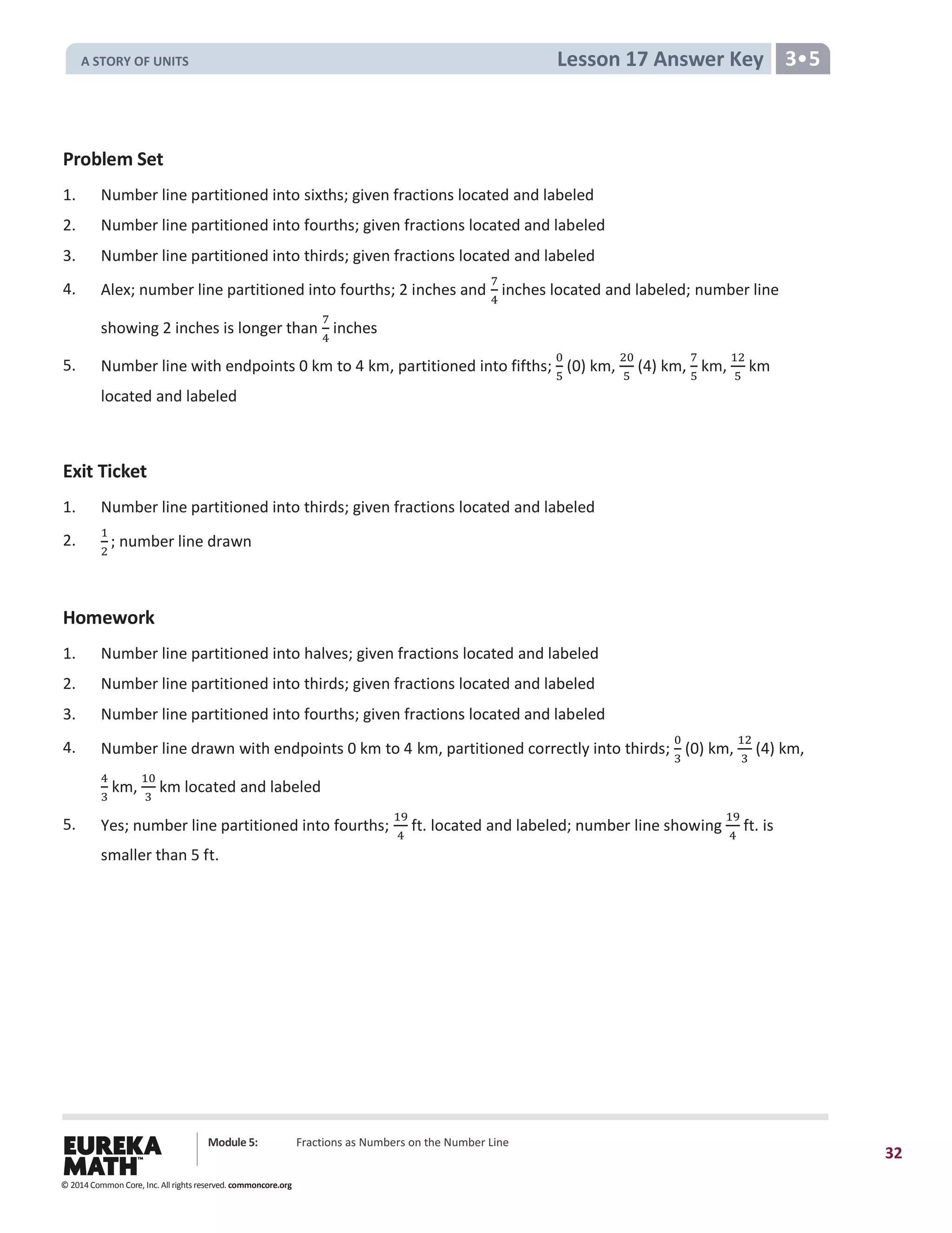 Module 5: Fractions as Numbers on the Number Line
32
Lesson 17 Answer Key 3•5
Problem Set
1. Number line partitioned into sixths; given fractions located and labeled
2. Number line partitioned into fourths; given fractions located and labeled
3. Number line partitioned into thirds; given fractions located and labeled
4. Alex; number line partitioned into fourths; 2 inches and
7
4
inches located and labeled; number line
showing 2 inches is longer than
7
4
inches
5. Number line with endpoints 0 km to 4 km, partitioned into fifths;
0
5
(0) km,
20
5
(4) km,
7
5
km,
12
5
km
located and labeled
Exit Ticket
1. Number line partitioned into thirds; given fractions located and labeled
2.
1
2
; number line drawn
Homework
1. Number line partitioned into halves; given fractions located and labeled
2. Number line partitioned into thirds; given fractions located and labeled
3. Number line partitioned into fourths; given fractions located and labeled
4. Number line drawn with endpoints 0 km to 4 km, partitioned correctly into thirds;
0
3
(0) km,
12
3
(4) km,
4
3
km,
10
3
km located and labeled
5. Yes; number line partitioned into fourths;
19
4
ft. located and labeled; number line showing
19
4
ft. is
smaller than 5 ft.
© 2014 Common Core, Inc. All rights reserved. commoncore.org
A STORY OF UNITS
 