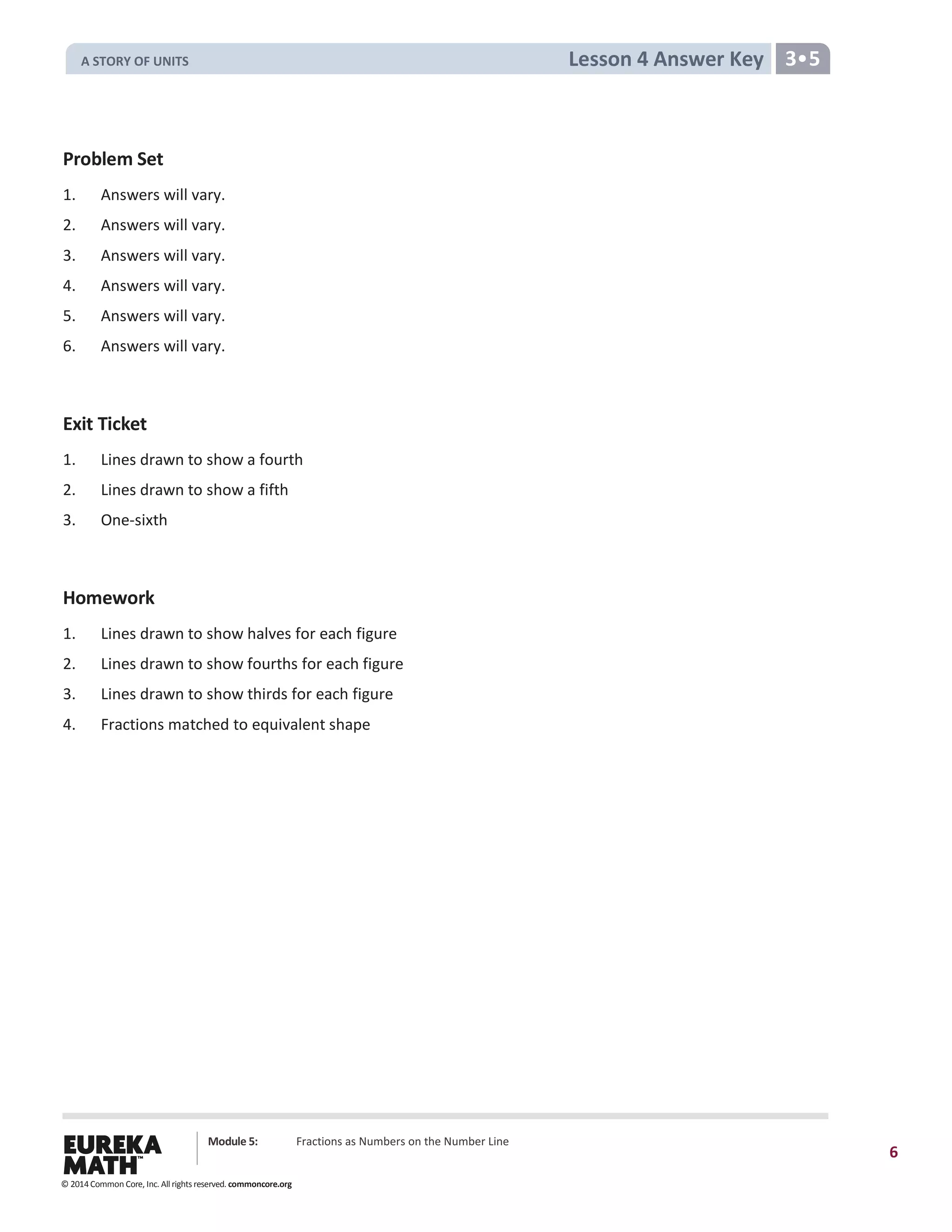 Module 5: Fractions as Numbers on the Number Line
6
Lesson 4 Answer Key 3•5
Problem Set
1. Answers will vary.
2. Answers will vary.
3. Answers will vary.
4. Answers will vary.
5. Answers will vary.
6. Answers will vary.
Exit Ticket
1. Lines drawn to show a fourth
2. Lines drawn to show a fifth
3. One-sixth
Homework
1. Lines drawn to show halves for each figure
2. Lines drawn to show fourths for each figure
3. Lines drawn to show thirds for each figure
4. Fractions matched to equivalent shape
© 2014 Common Core, Inc. All rights reserved. commoncore.org
A STORY OF UNITS
 
