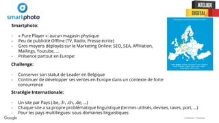 Confidential + Proprietary
Smartphoto:
- « Pure Player »: aucun magasin physique
- Peu de publicité Offline (TV, Radio, Presse écrite)
- Gros moyens déployés sur le Marketing Online: SEO, SEA, Affiliation,
Mailings, Youtube, ...
- Présence partout en Europe:
Challenge:
- Conserver son statut de Leader en Belgique
- Continuer de développer ses ventes en Europe dans un contexte de forte
concurrence
Stratégie Internationale:
- Un site par Pays (.be, .fr, .ch, .de, ...)
- Chaque site a sa propre problématique linguistique (termes utilisés, devises, taxes, port, ...)
- Pour les pays multilingues: sous-domaines linguistiques
 