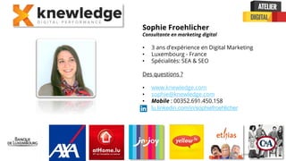 Confidential + Proprietary
Sophie Froehlicher
Consultante en marketing digital
• 3 ans d’expérience en Digital Marketing
• Luxembourg - France
• Spécialités: SEA & SEO
Des questions ?
• www.knewledge.com
• sophie@knewledge.com
• Mobile : 00352.691.450.158
• lu.linkedin.com/in/sophiefroehlicher
 