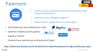 Confidential + Proprietary
Paiement
• Quels sont les méthodes de paiement populaires dans
le pays d'exportation ?
• Quelles sont les obligations légales ?
• Quels sont les usages dans un certain pays?
• Service Minimum: Visa et MasterCard + Amex
• Systèmes complets (souvent payants):
• Adapté au marché :
Exemple France: paiement par carte bancaire et Paypal
http://addons.prestashop.com/fr/content/35-les-modes-de-paiement-en-ligne-preferes-par-pays
 