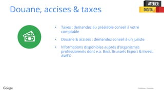Confidential + Proprietary
Douane, accises & taxes
• Taxes : demandez au préalable conseil à votre
comptable
• Douane & accises : demandez conseil à un juriste
• Informations disponibles auprès d’organismes
professionnels dont e.a. Beci, Brussels Export & Invest,
AWEX
 