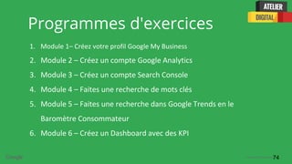 Confidential + Proprietary
Programmes d'exercices
1. Module 1– Créez votre profil Google My Business
2. Module 2 – Créez un compte Google Analytics
3. Module 3 – Créez un compte Search Console
4. Module 4 – Faites une recherche de mots clés
5. Module 5 – Faites une recherche dans Google Trends en le
Baromètre Consommateur
6. Module 6 – Créez un Dashboard avec des KPI
74
 