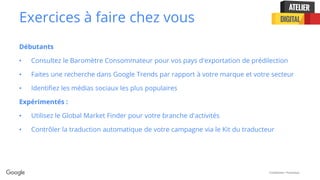 Confidential + Proprietary
Exercices à faire chez vous
Débutants
• Consultez le Baromètre Consommateur pour vos pays d'exportation de prédilection
• Faites une recherche dans Google Trends par rapport à votre marque et votre secteur
• Identifiez les médias sociaux les plus populaires
Expérimentés :
• Utilisez le Global Market Finder pour votre branche d'activités
• Contrôler la traduction automatique de votre campagne via le Kit du traducteur
 