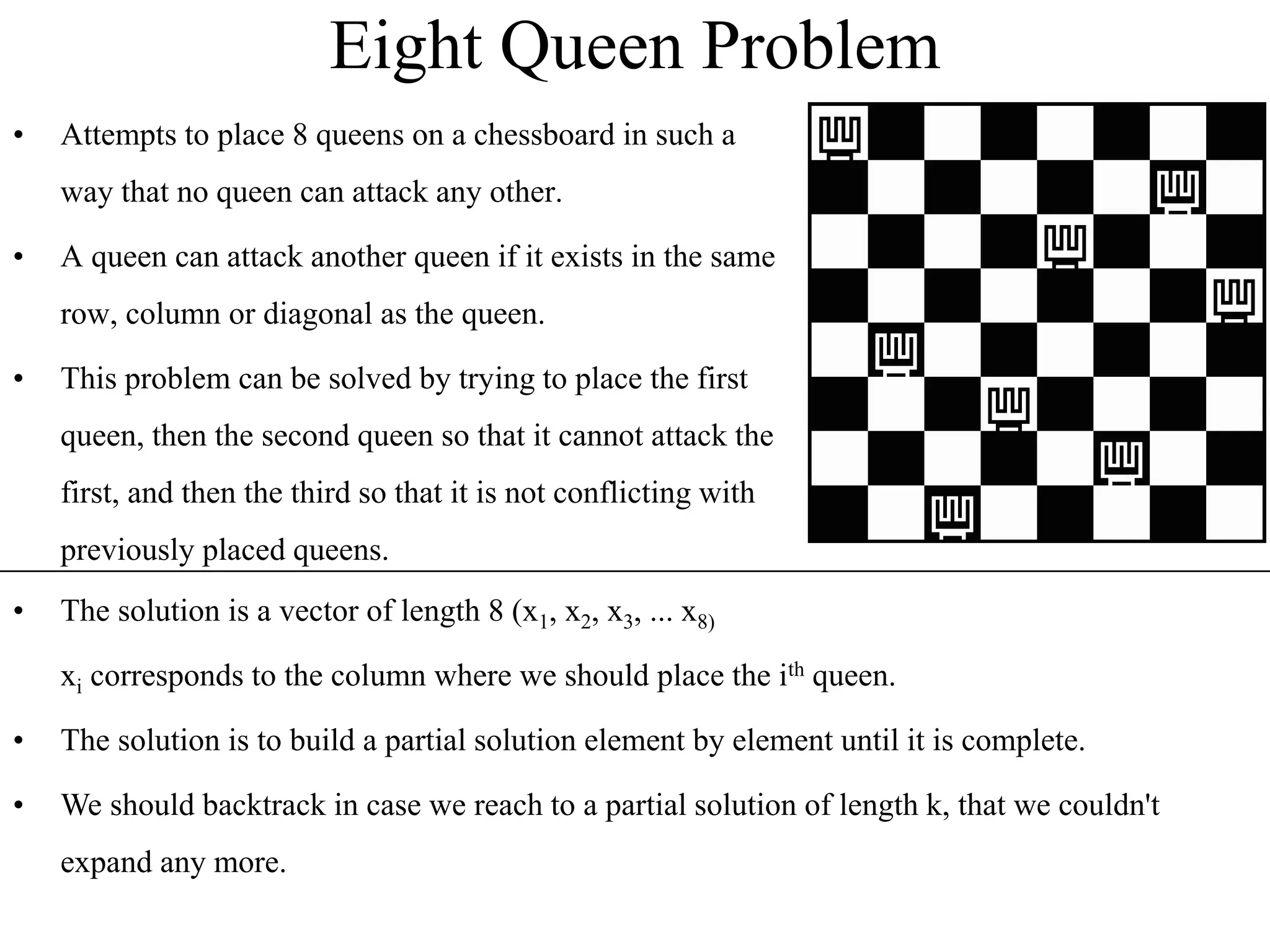 Eight Queen Problem
• Attempts to place 8 queens on a chessboard in such a
way that no queen can attack any other.
• A queen can attack another queen if it exists in the same
row, column or diagonal as the queen.
• This problem can be solved by trying to place the first
queen, then the second queen so that it cannot attack the
first, and then the third so that it is not conflicting with
previously placed queens.
• The solution is a vector of length 8 (x1, x2, x3, ... x8)
xi corresponds to the column where we should place the ith queen.
• The solution is to build a partial solution element by element until it is complete.
• We should backtrack in case we reach to a partial solution of length k, that we couldn't
expand any more.
 
